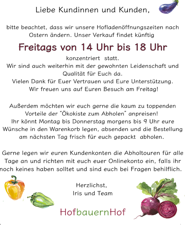 KI generiert: Öffnungszeiten Hofladen: Freitag 14-18 Uhr, Ökokisten-Abholung möglich.  
Herzliche Grüße, Iris und Team.